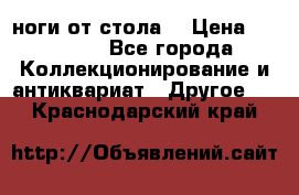 ноги от стола. › Цена ­ 12 000 - Все города Коллекционирование и антиквариат » Другое   . Краснодарский край